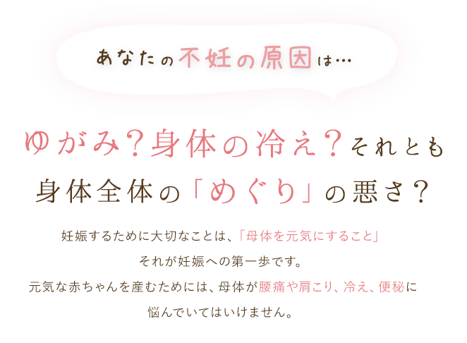あなたの不妊の原因は…ゆがみ?身体の冷え?それとも「めぐり」の悪さ?妊娠するために大切なことは、「母体を健康にすること」それが妊娠への第一歩です。