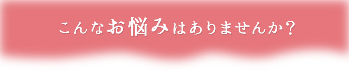 こんなお悩みはありませんか?